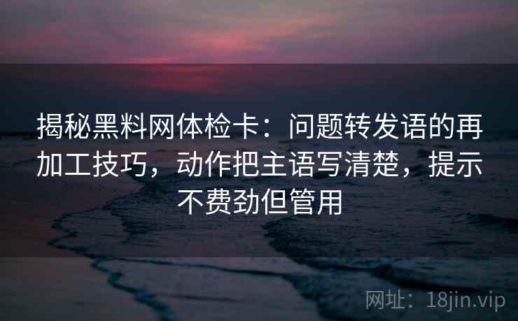 揭秘黑料网体检卡：问题转发语的再加工技巧，动作把主语写清楚，提示不费劲但管用