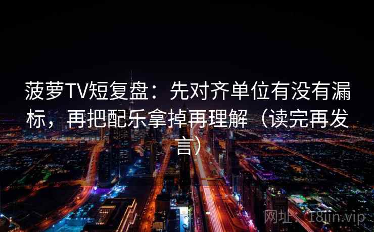 菠萝TV短复盘：先对齐单位有没有漏标，再把配乐拿掉再理解（读完再发言）