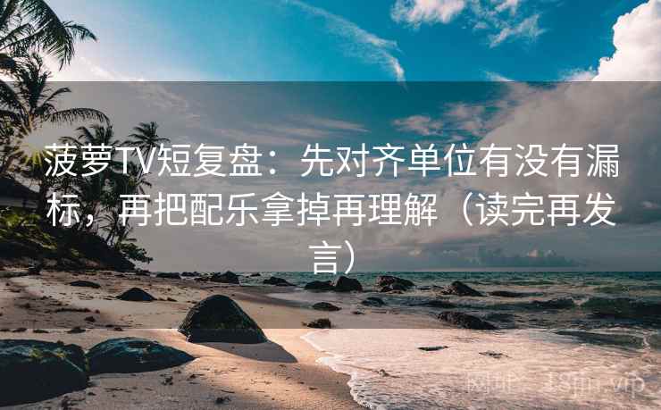 菠萝TV短复盘：先对齐单位有没有漏标，再把配乐拿掉再理解（读完再发言）