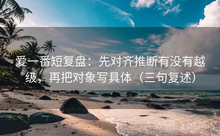 爱一番短复盘:先对齐推断有没有越级,再把对象写具体(三句复述) 爱一番短复盘:先对齐推断有没有越级,再把对象写具体(三句复述)
