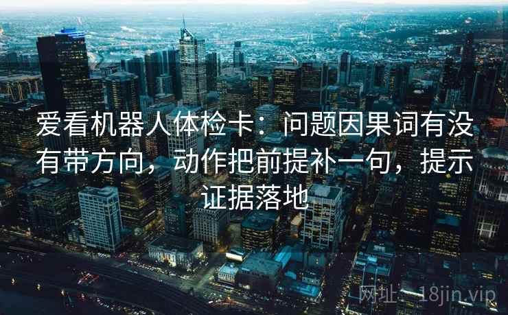 爱看机器人体检卡:问题因果词有没有带方向,动作把前提补一句,提示证据落地 爱看机器人体检卡:问题因果词有没有带方向,动作把前提补一句,提示证据落地