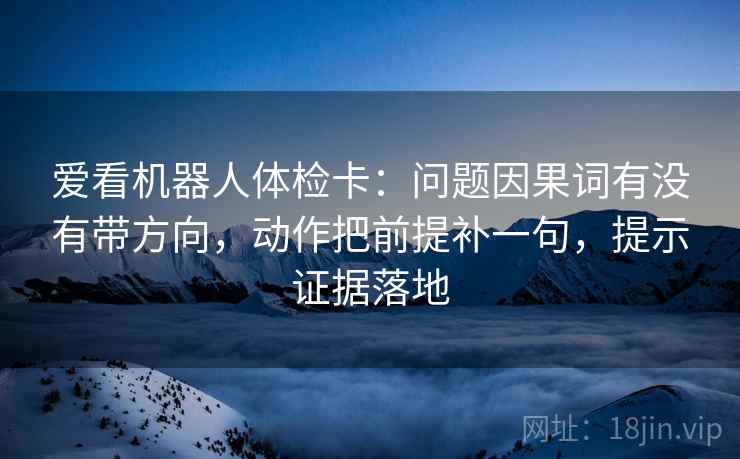 爱看机器人体检卡:问题因果词有没有带方向,动作把前提补一句,提示证据落地 爱看机器人体检卡:问题因果词有没有带方向,动作把前提补一句,提示证据落地