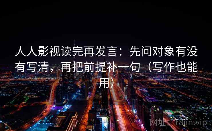 人人影视读完再发言：先问对象有没有写清，再把前提补一句（写作也能用）