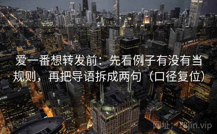 爱一番想转发前:先看例子有没有当规则,再把导语拆成两句(口径复位) 爱一番想转发前:先看例子有没有当规则,再把导语拆成两句(口径复位)