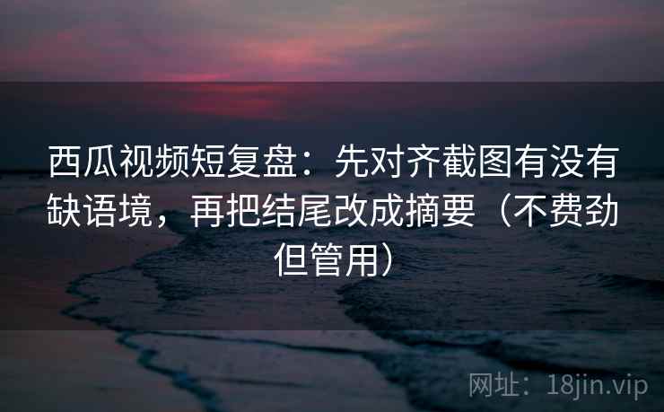 西瓜视频短复盘：先对齐截图有没有缺语境，再把结尾改成摘要（不费劲但管用）