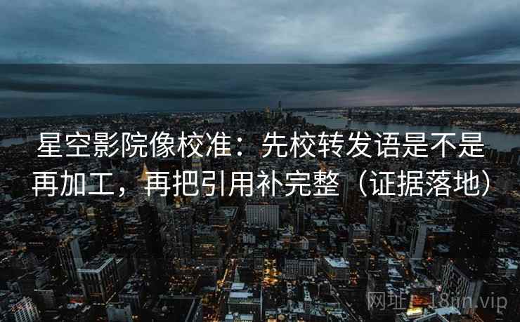 星空影院像校准：先校转发语是不是再加工，再把引用补完整（证据落地）