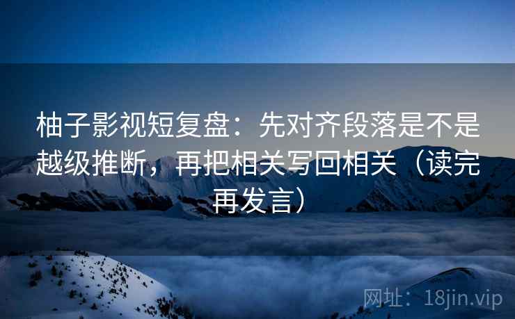柚子影视短复盘：先对齐段落是不是越级推断，再把相关写回相关（读完再发言）