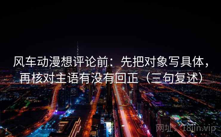 风车动漫想评论前：先把对象写具体，再核对主语有没有回正（三句复述）