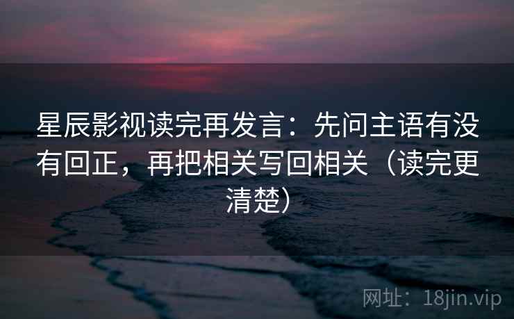 星辰影视读完再发言:先问主语有没有回正,再把相关写回相关(读完更清楚) 星辰影视读完再发言:先问主语有没有回正,再把相关写回相关(读完更清楚)