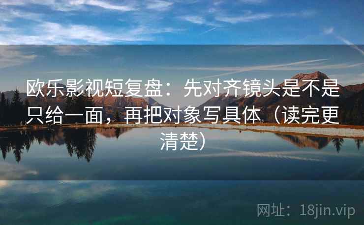 欧乐影视短复盘：先对齐镜头是不是只给一面，再把对象写具体（读完更清楚）