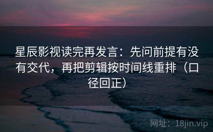 星辰影视读完再发言:先问前提有没有交代,再把剪辑按时间线重排(口径回正) 星辰影视读完再发言:先问前提有没有交代,再把剪辑按时间线重排(口径回正)