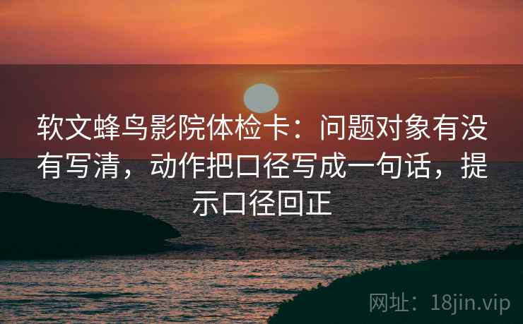 软文蜂鸟影院体检卡：问题对象有没有写清，动作把口径写成一句话，提示口径回正