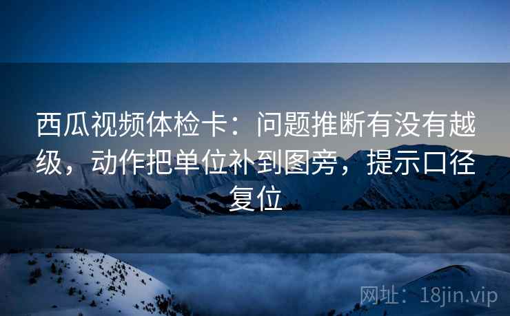 西瓜视频体检卡:问题推断有没有越级,动作把单位补到图旁,提示口径复位 西瓜视频体检卡:问题推断有没有越级,动作把单位补到图旁,提示口径复位