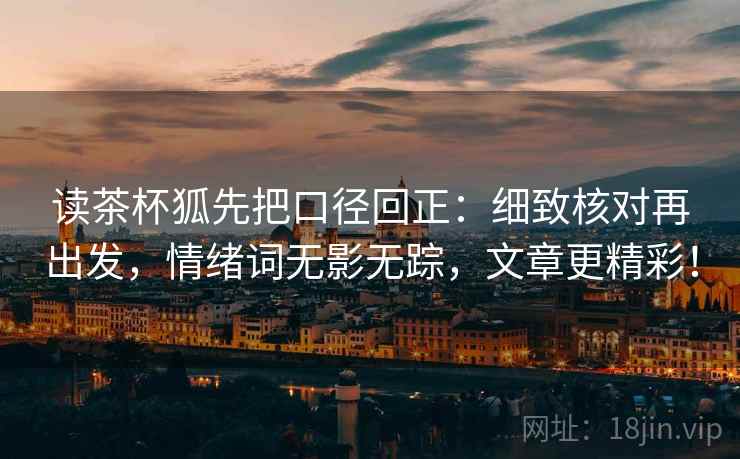读茶杯狐先把口径回正：细致核对再出发，情绪词无影无踪，文章更精彩！