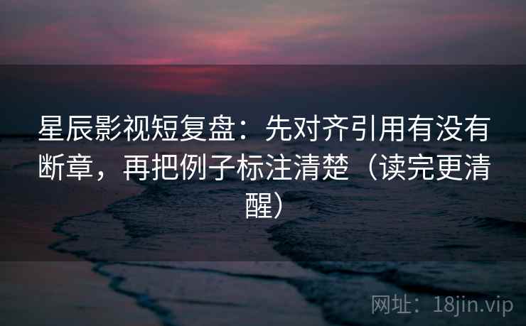 星辰影视短复盘:先对齐引用有没有断章,再把例子标注清楚(读完更清醒) 星辰影视短复盘:先对齐引用有没有断章,再把例子标注清楚(读完更清醒)