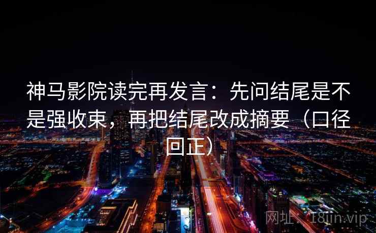 神马影院读完再发言：先问结尾是不是强收束，再把结尾改成摘要（口径回正）