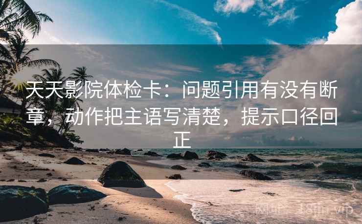 天天影院体检卡:问题引用有没有断章,动作把主语写清楚,提示口径回正 天天影院体检卡:问题引用有没有断章,动作把主语写清楚,提示口径回正