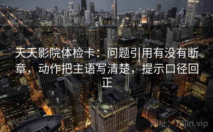 天天影院体检卡:问题引用有没有断章,动作把主语写清楚,提示口径回正 天天影院体检卡:问题引用有没有断章,动作把主语写清楚,提示口径回正