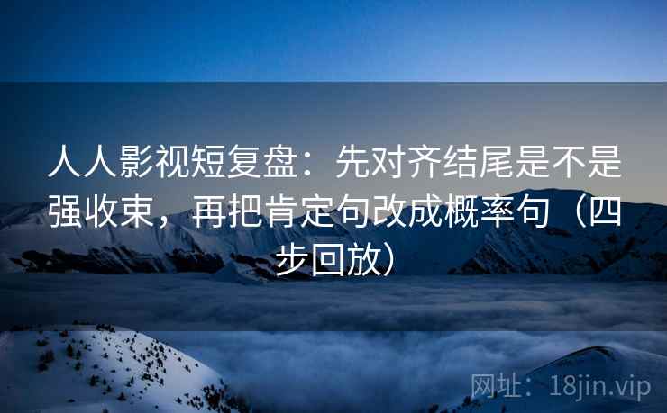 人人影视短复盘：先对齐结尾是不是强收束，再把肯定句改成概率句（四步回放）