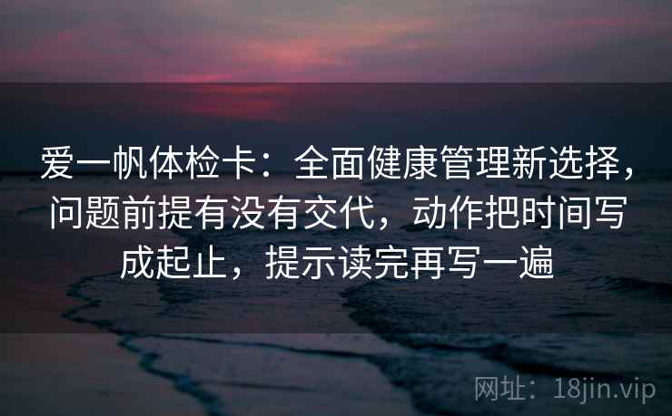 爱一帆体检卡：全面健康管理新选择，问题前提有没有交代，动作把时间写成起止，提示读完再写一遍