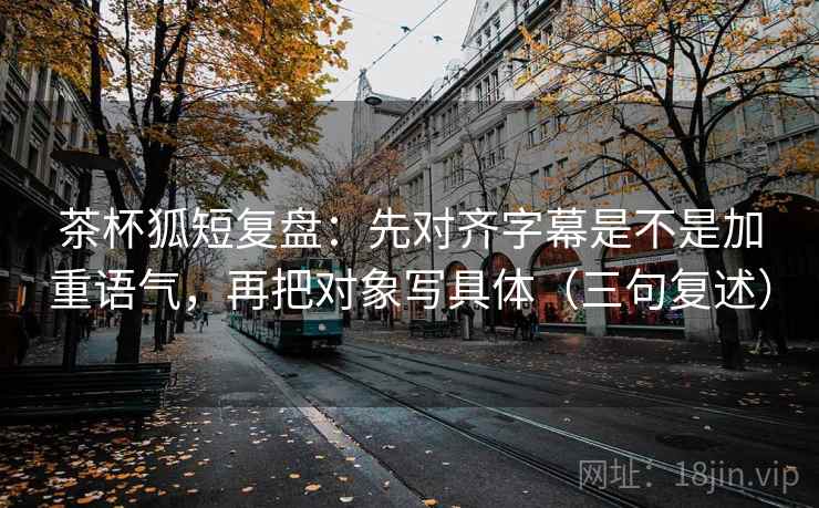 茶杯狐短复盘：先对齐字幕是不是加重语气，再把对象写具体（三句复述）