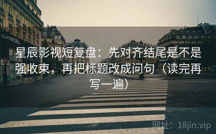 星辰影视短复盘：先对齐结尾是不是强收束，再把标题改成问句（读完再写一遍）