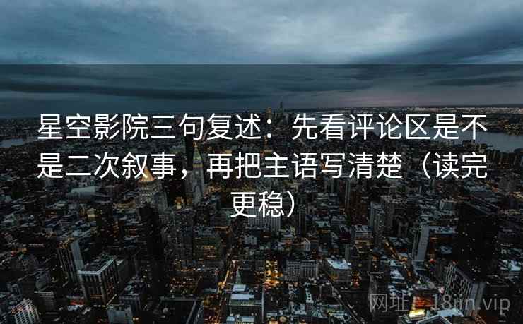 星空影院三句复述：先看评论区是不是二次叙事，再把主语写清楚（读完更稳）