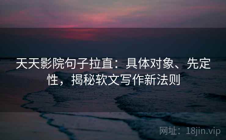 天天影院句子拉直：具体对象、先定性，揭秘软文写作新法则