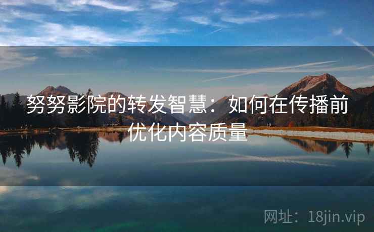 努努影院的转发智慧：如何在传播前优化内容质量