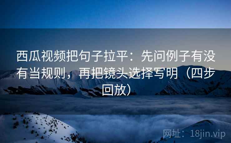 西瓜视频把句子拉平：先问例子有没有当规则，再把镜头选择写明（四步回放）