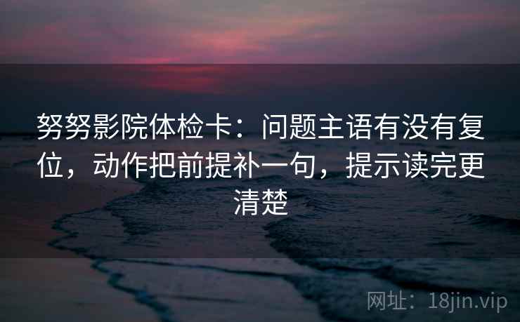 努努影院体检卡：问题主语有没有复位，动作把前提补一句，提示读完更清楚