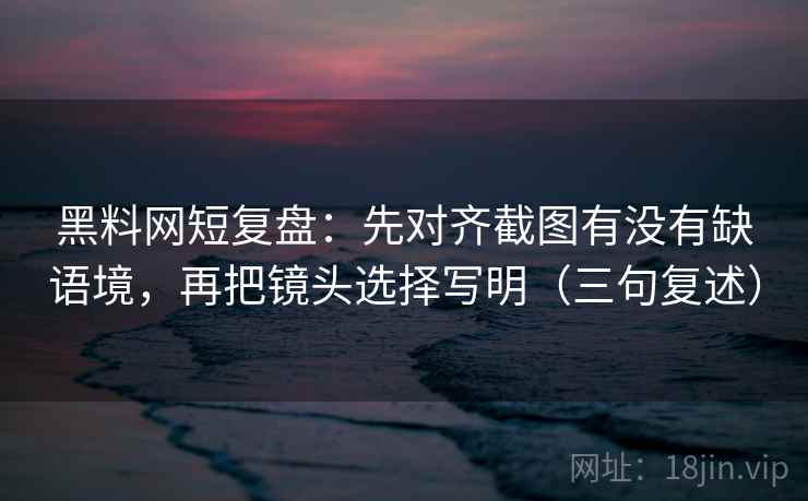 黑料网短复盘：先对齐截图有没有缺语境，再把镜头选择写明（三句复述）