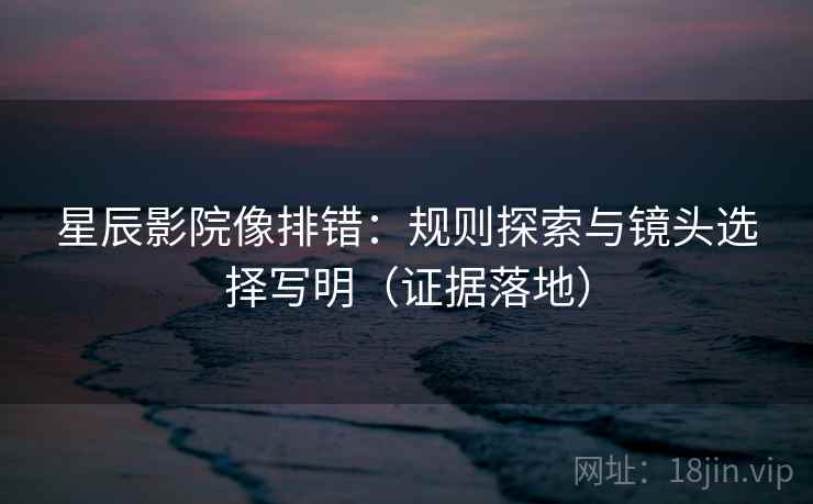 星辰影院像排错：规则探索与镜头选择写明（证据落地）