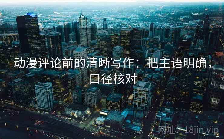 动漫评论前的清晰写作：把主语明确，口径核对