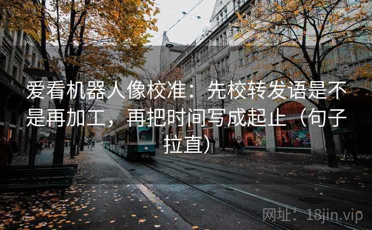 爱看机器人像校准：先校转发语是不是再加工，再把时间写成起止（句子拉直）
