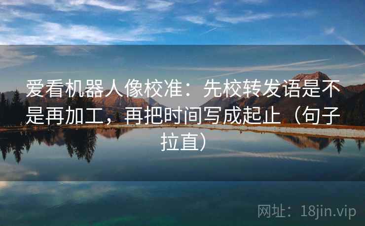 爱看机器人像校准：先校转发语是不是再加工，再把时间写成起止（句子拉直）