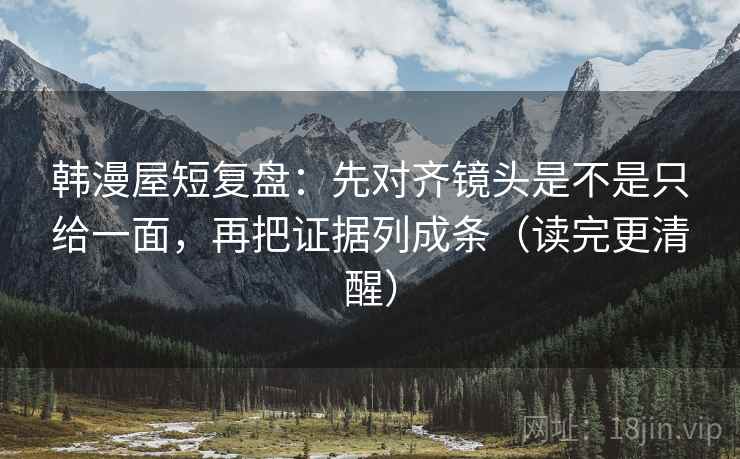 韩漫屋短复盘：先对齐镜头是不是只给一面，再把证据列成条（读完更清醒）