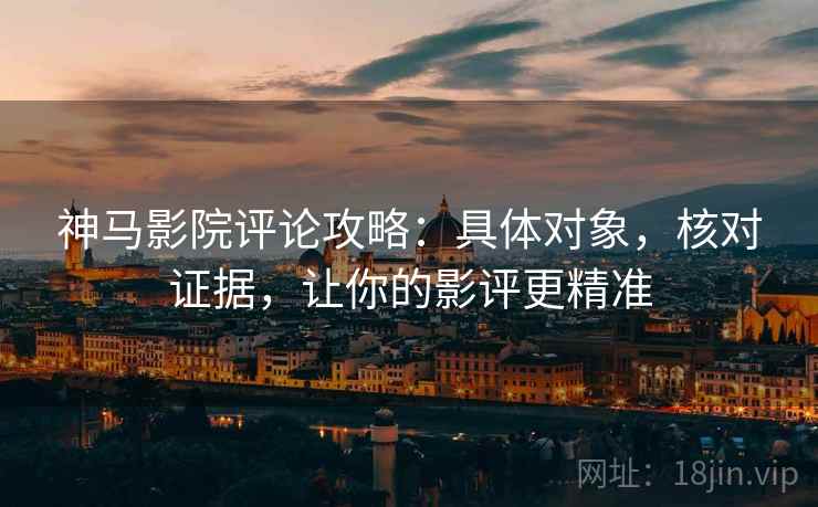 神马影院评论攻略：具体对象，核对证据，让你的影评更精准