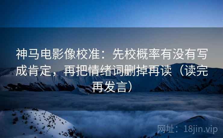 神马电影像校准：先校概率有没有写成肯定，再把情绪词删掉再读（读完再发言）