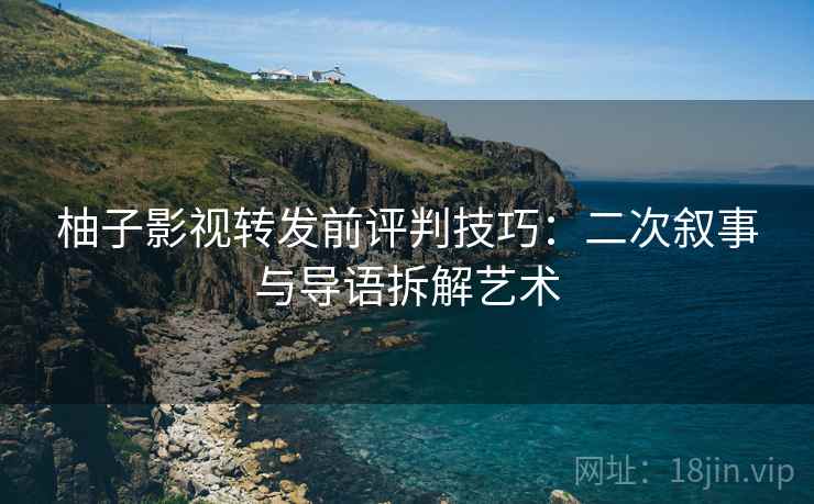 柚子影视转发前评判技巧：二次叙事与导语拆解艺术