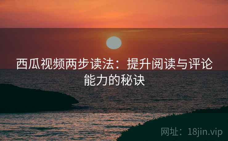 西瓜视频两步读法：提升阅读与评论能力的秘诀